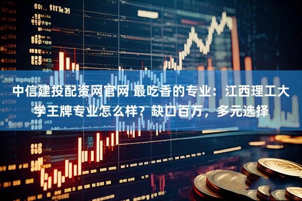 中信建投配资网官网 最吃香的专业：江西理工大学王牌专业怎么样？缺口百万，多元选择