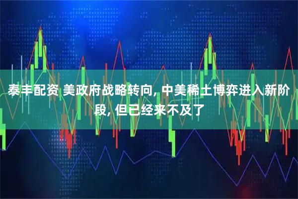 泰丰配资 美政府战略转向, 中美稀土博弈进入新阶段, 但已经来不及了