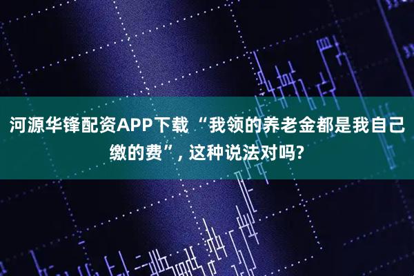 河源华锋配资APP下载 “我领的养老金都是我自己缴的费”, 这种说法对吗?