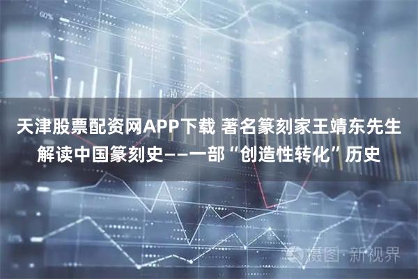 天津股票配资网APP下载 著名篆刻家王靖东先生解读中国篆刻史——一部“创造性转化”历史