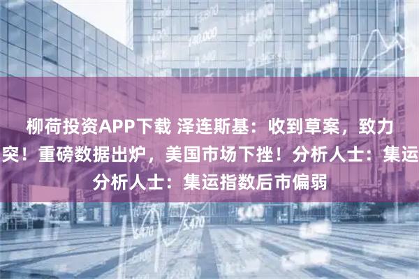 柳荷投资APP下载 泽连斯基：收到草案，致力于体面终结冲突！重磅数据出炉，美国市场下挫！分析人士：集运指数后市偏弱