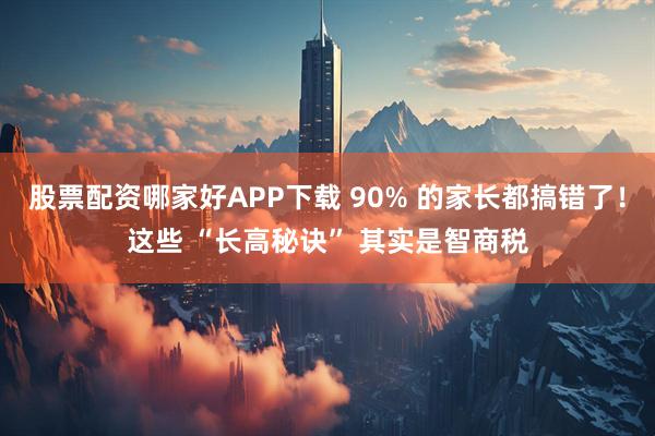 股票配资哪家好APP下载 90% 的家长都搞错了！这些 “长高秘诀” 其实是智商税