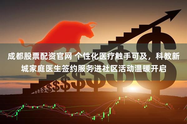 成都股票配资官网 个性化医疗触手可及，科教新城家庭医生签约服务进社区活动温暖开启