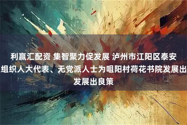利赢汇配资 集智聚力促发展 泸州市江阳区泰安街道组织人大代表、无党派人士为咀阳村荷花书院发展出良策