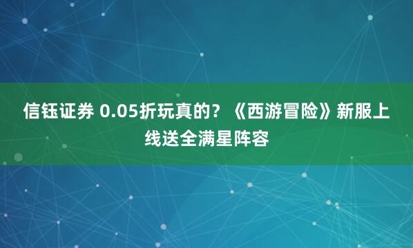 信钰证券 0.05折玩真的？《西游冒险》新服上线送全满星阵容