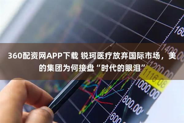 360配资网APP下载 锐珂医疗放弃国际市场，美的集团为何接盘“时代的眼泪”