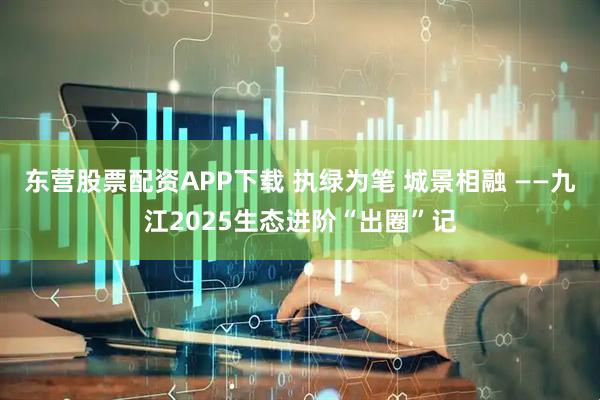 东营股票配资APP下载 执绿为笔 城景相融 ——九江2025生态进阶“出圈”记