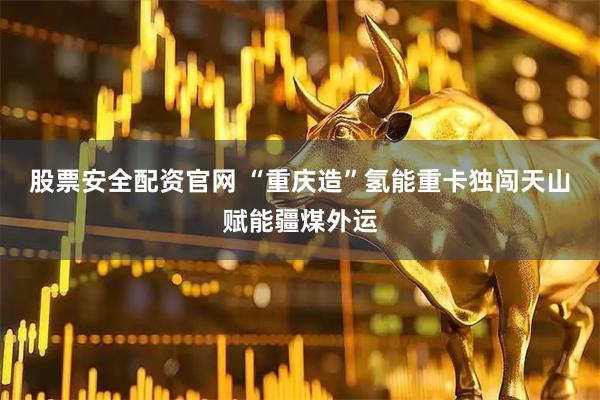 股票安全配资官网 “重庆造”氢能重卡独闯天山赋能疆煤外运