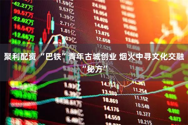 聚利配资 “巴铁”青年古城创业 烟火中寻文化交融“秘方”