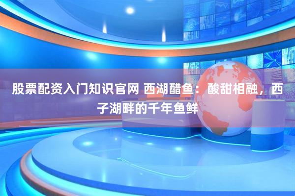 股票配资入门知识官网 西湖醋鱼：酸甜相融，西子湖畔的千年鱼鲜