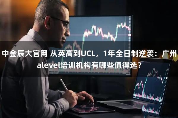 中金辰大官网 从英高到UCL，1年全日制逆袭：广州alevel培训机构有哪些值得选？