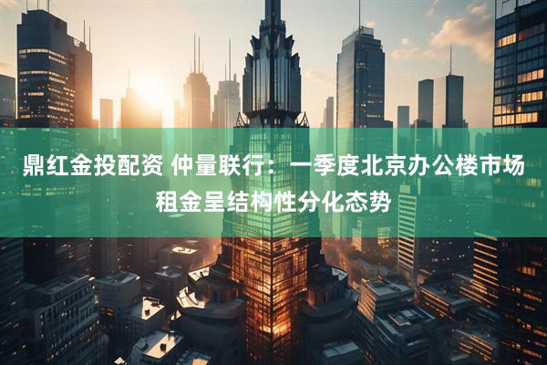 鼎红金投配资 仲量联行：一季度北京办公楼市场租金呈结构性分化态势