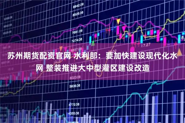 苏州期货配资官网 水利部：要加快建设现代化水网 整装推进大中型灌区建设改造