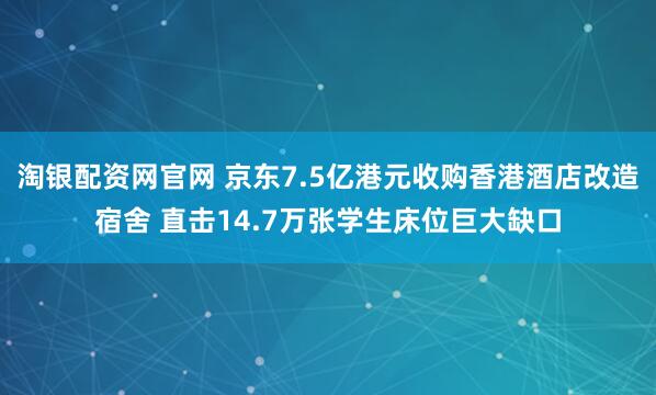 淘银配资网官网 京东7.5亿港元收购香港酒店改造宿舍 直击14.7万张学生床位巨大缺口