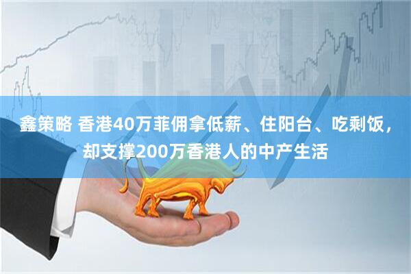 鑫策略 香港40万菲佣拿低薪、住阳台、吃剩饭，却支撑200万香港人的中产生活